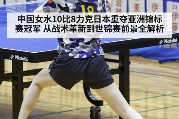 中国女水10比8力克日本重夺亚洲锦标赛冠军 从战术革新到世锦赛前景全解析